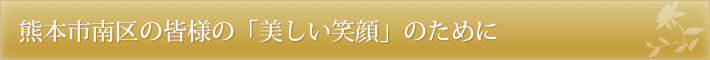 熊本市南区の皆様の「美しい笑顔｣のために