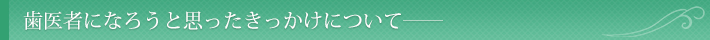 歯医者になろうと思ったきっかけについて――