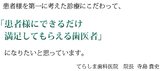 患者様を第一に考えた診療にこだわって、
「患者様にできるだけ満足してもらえる歯医者」
になりたいと思っています。

てらしま歯科医院　院長
寺島 貴史