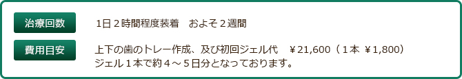 治療回数　1日２時間程度装着　およそ２週間　費用目安　上下の歯のトレー作成、及び初回ジェル代　\19,500　追加ジェル費用10% \3,200　15% \3,700 20% 4,200　35% \4,800　ジェル１本で約４?５日分となっております。